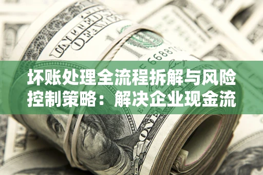 武汉坏账处理全流程拆解与风险控制策略：解决企业现金流顽疾的实战指南