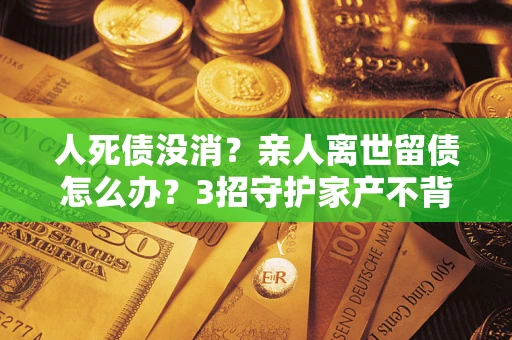 武汉人死债没消？亲人离世留债怎么办？3招守护家产不背锅
