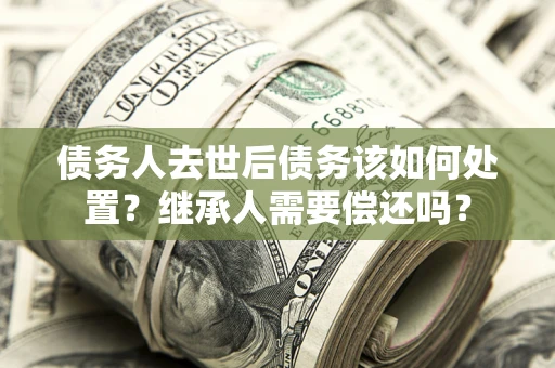 武汉债务人去世后债务该如何处置？继承人需要偿还吗？