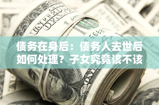 武汉债务在身后：债务人去世后如何处理？子女究竟该不该还钱？