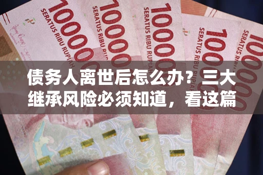 武汉债务人离世后怎么办？三大继承风险必须知道，看这篇就够了