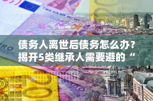 武汉债务人离世后债务怎么办？揭开5类继承人需要避的“坑”