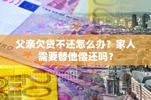 武汉父亲欠贷不还怎么办？家人需要替他偿还吗？